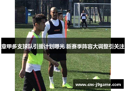 意甲多支球队引援计划曝光 新赛季阵容大调整引关注