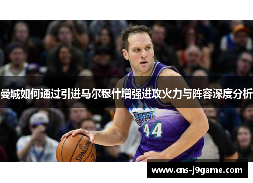 曼城如何通过引进马尔穆什增强进攻火力与阵容深度分析