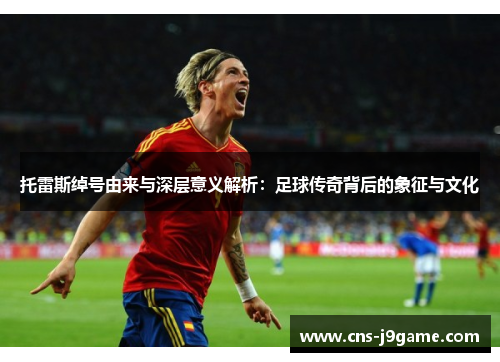 托雷斯绰号由来与深层意义解析：足球传奇背后的象征与文化