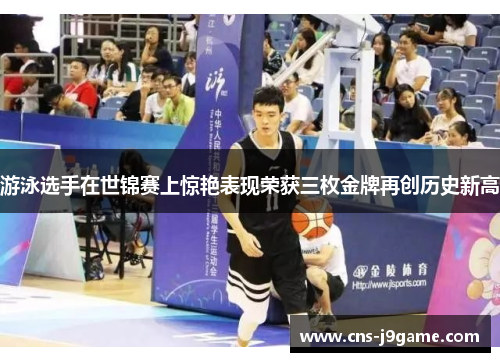 游泳选手在世锦赛上惊艳表现荣获三枚金牌再创历史新高 游泳选手在世锦赛上惊艳表现荣获三枚金牌再创历史新高
