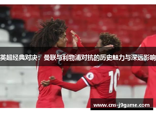 英超经典对决:曼联与利物浦对抗的历史魅力与深远影响 英超经典对决:曼联与利物浦对抗的历史魅力与深远影响