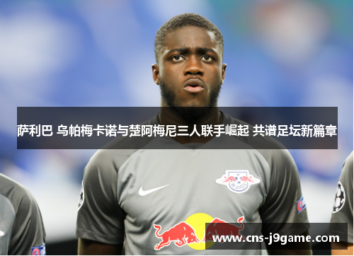 萨利巴 乌帕梅卡诺与楚阿梅尼三人联手崛起 共谱足坛新篇章 萨利巴 乌帕梅卡诺与楚阿梅尼三人联手崛起 共谱足坛新篇章