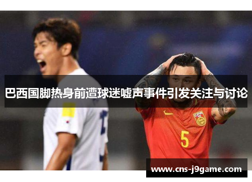 巴西国脚热身前遭球迷嘘声事件引发关注与讨论