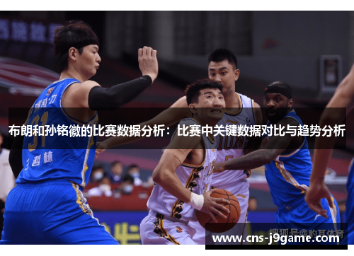 布朗和孙铭徽的比赛数据分析：比赛中关键数据对比与趋势分析