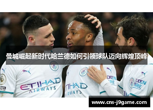 曼城崛起新时代哈兰德如何引领球队迈向辉煌顶峰 曼城崛起新时代哈兰德如何引领球队迈向辉煌顶峰