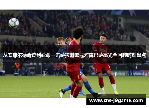 从安菲尔德奇迹到致命一击萨拉赫欧冠对阵巴萨高光全回顾时刻盘点 从安菲尔德奇迹到致命一击萨拉赫欧冠对阵巴萨高光全回顾时刻盘点