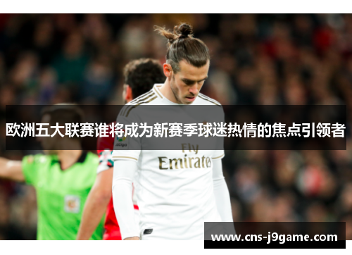 欧洲五大联赛谁将成为新赛季球迷热情的焦点引领者 欧洲五大联赛谁将成为新赛季球迷热情的焦点引领者