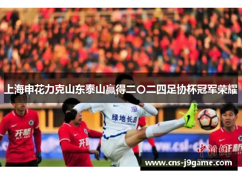 上海申花力克山东泰山赢得二〇二四足协杯冠军荣耀 上海申花力克山东泰山赢得二〇二四足协杯冠军荣耀