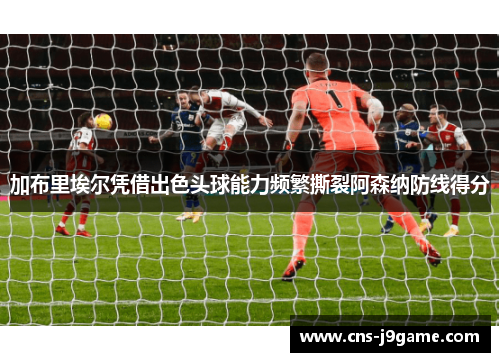 加布里埃尔凭借出色头球能力频繁撕裂阿森纳防线得分 加布里埃尔凭借出色头球能力频繁撕裂阿森纳防线得分